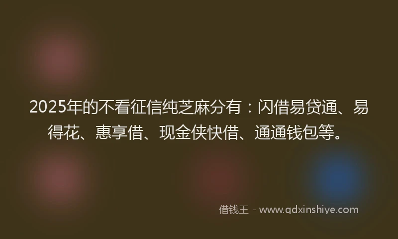 2025年的不看征信纯芝麻分有：闪借易贷通、易得花、惠享借、现金侠快借、通通钱包等。