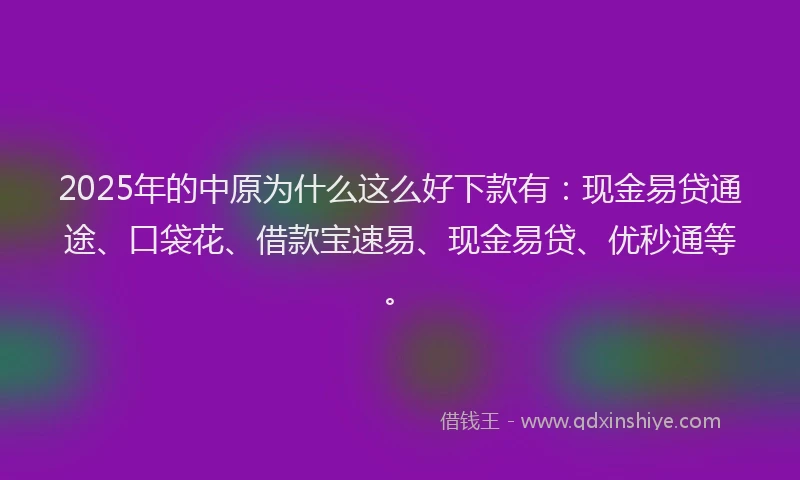2025年的中原为什么这么好下款有：现金易贷通途、口袋花、借款宝速易、现金易贷、优秒通等。