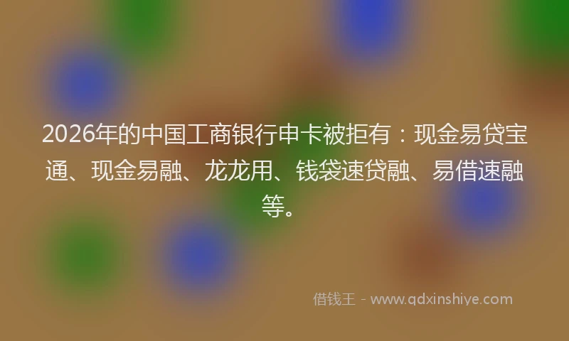 2026年的中国工商银行申卡被拒有：现金易贷宝通、现金易融、龙龙用、钱袋速贷融、易借速融等。