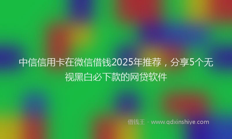 中信信用卡在微信借钱2025年推荐，分享5个无视黑白必下款的网贷软件