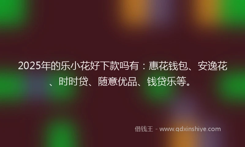 2025年的乐小花好下款吗有：惠花钱包、安逸花、时时贷、随意优品、钱贷乐等。
