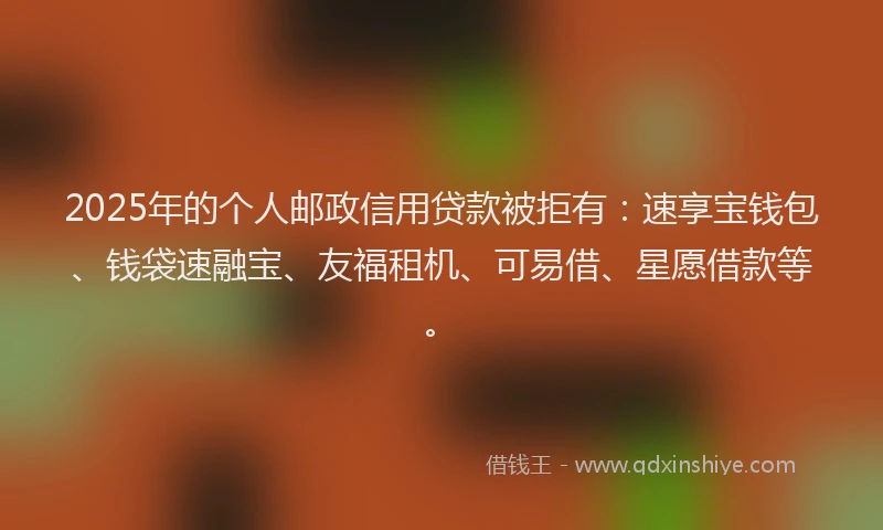 2025年的个人邮政信用贷款被拒有：速享宝钱包、钱袋速融宝、友福租机、可易借、星愿借款等。