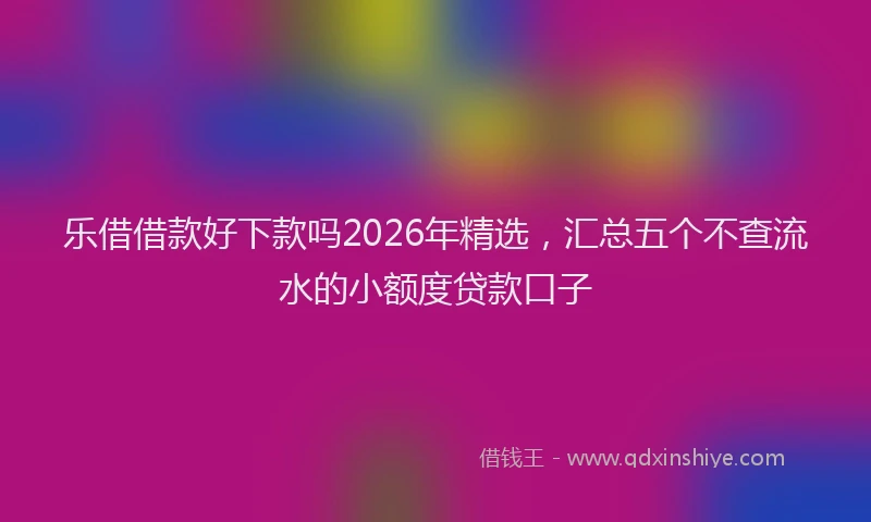 乐借借款好下款吗2026年精选，汇总五个不查流水的小额度贷款口子