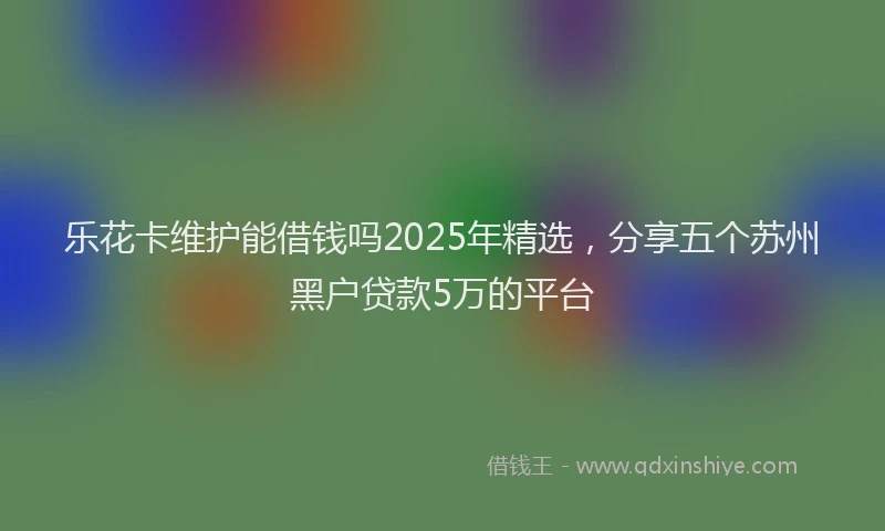 乐花卡维护能借钱吗2025年精选，分享五个苏州黑户贷款5万的平台