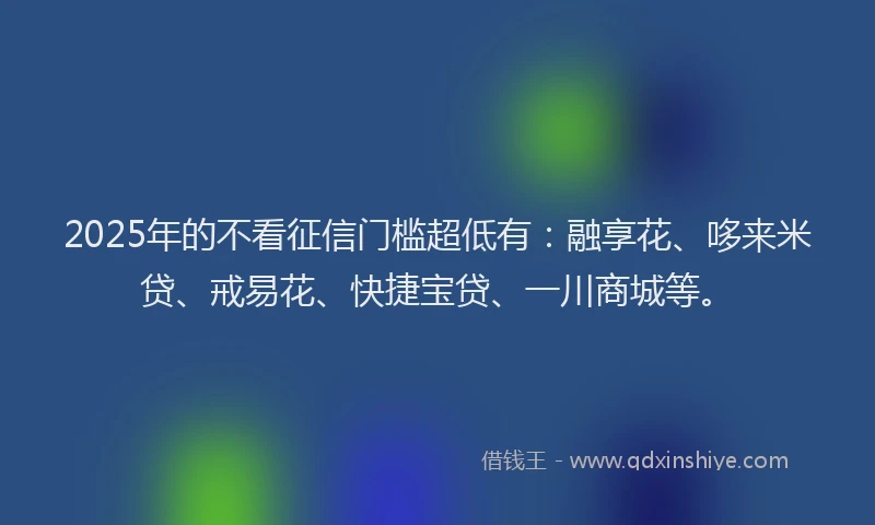 2025年的不看征信门槛超低有：融享花、哆来米贷、戒易花、快捷宝贷、一川商城等。