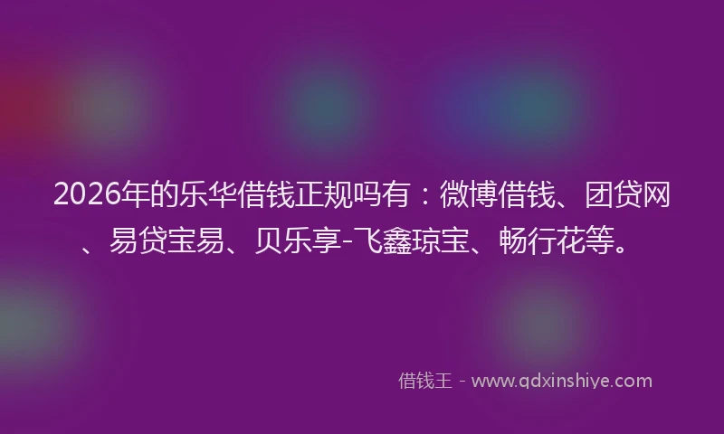 2026年的乐华借钱正规吗有：微博借钱、团贷网、易贷宝易、贝乐享-飞鑫琼宝、畅行花等。