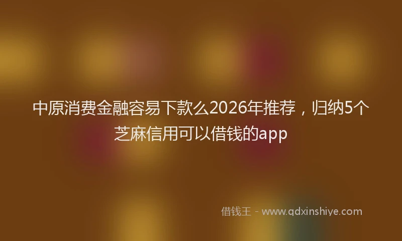 中原消费金融容易下款么2026年推荐，归纳5个芝麻信用可以借钱的app