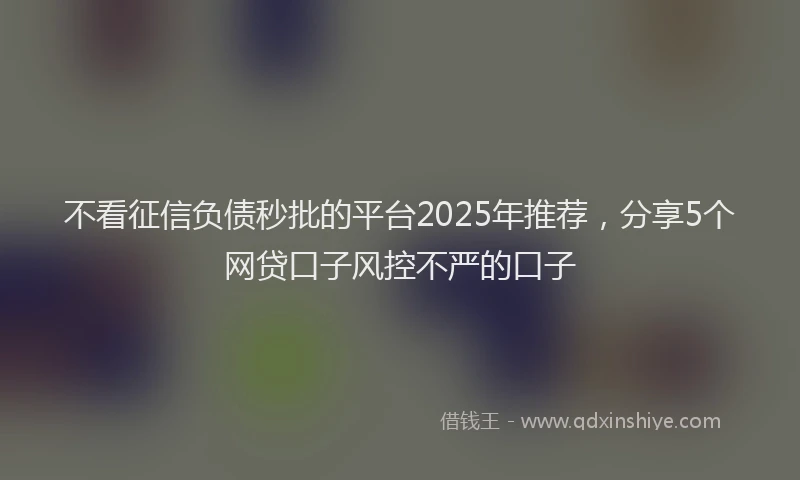 不看征信负债秒批的平台2025年推荐，分享5个网贷口子风控不严的口子