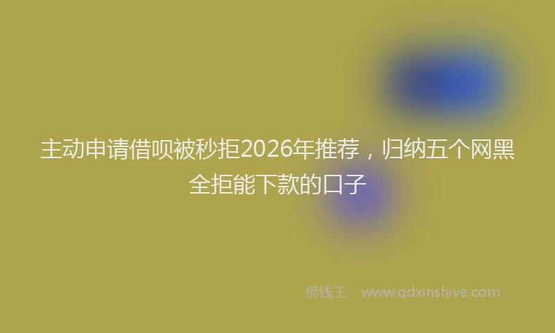 主动申请借呗被秒拒2026年推荐，归纳五个网黑全拒能下款的口子