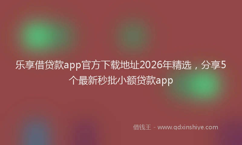 乐享借贷款app官方下载地址2026年精选，分享5个最新秒批小额贷款app