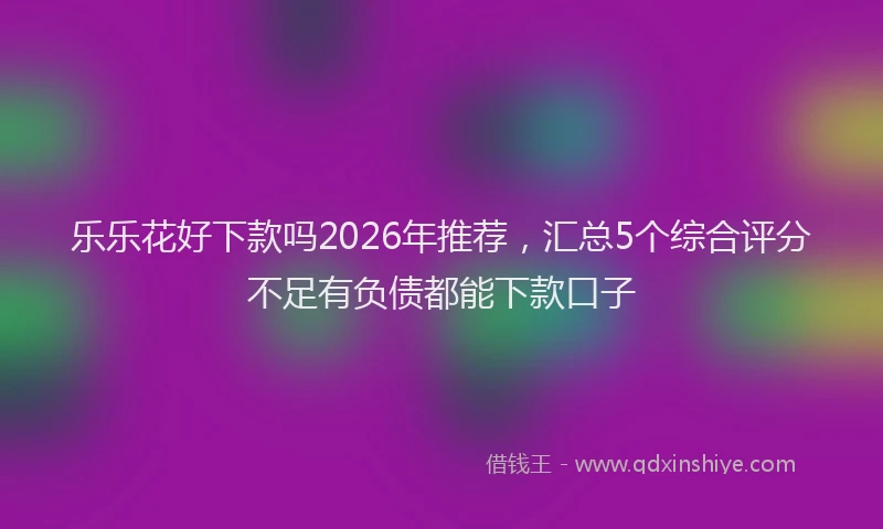 乐乐花好下款吗2026年推荐，汇总5个综合评分不足有负债都能下款口子