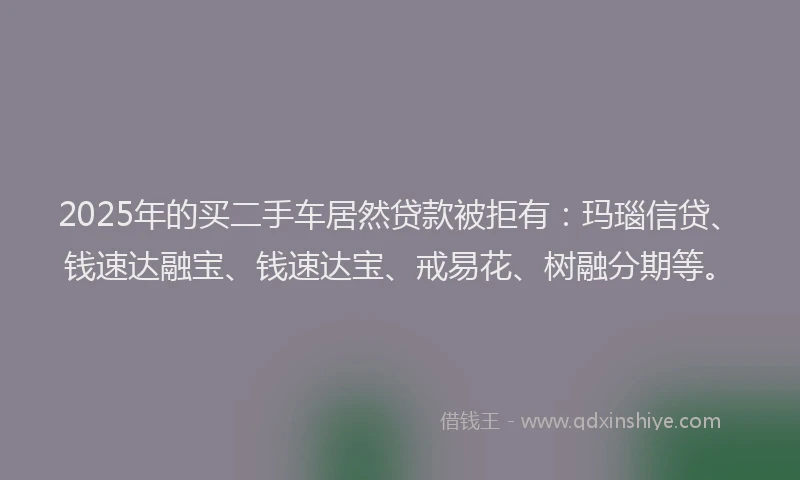 2025年的买二手车居然贷款被拒有：玛瑙信贷、钱速达融宝、钱速达宝、戒易花、树融分期等。