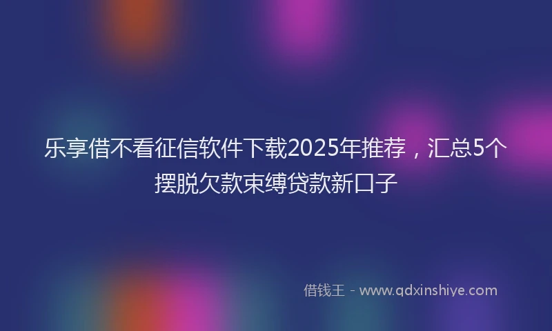 乐享借不看征信软件下载2025年推荐，汇总5个摆脱欠款束缚贷款新口子