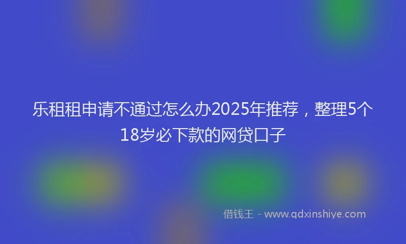 乐租租申请不通过怎么办2025年推荐，整理5个18岁必下款的网贷口子