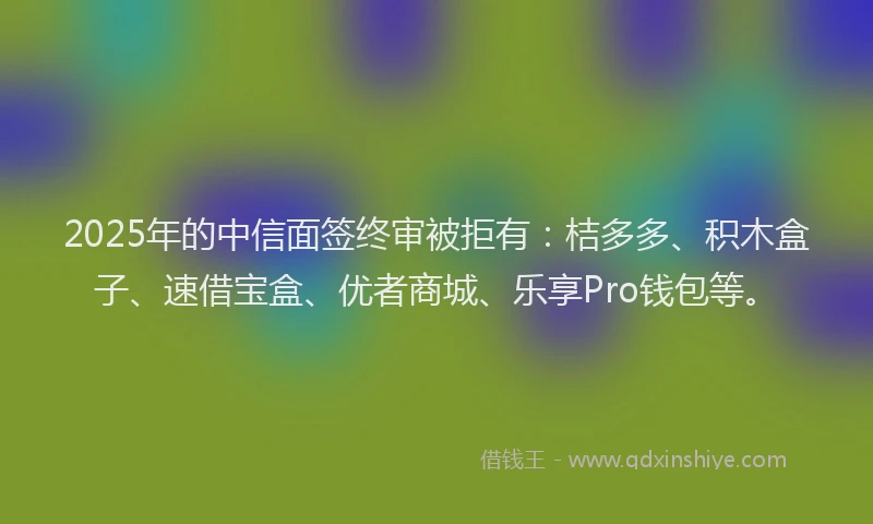 2025年的中信面签终审被拒有：桔多多、积木盒子、速借宝盒、优者商城、乐享Pro钱包等。