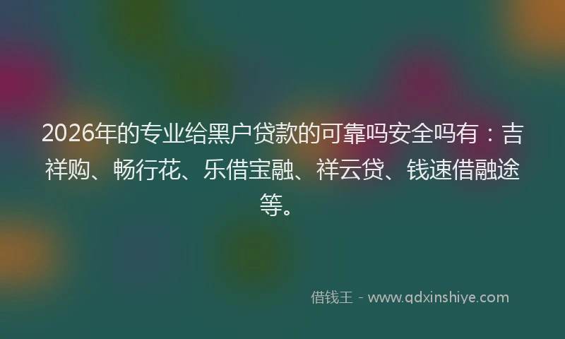 2026年的专业给黑户贷款的可靠吗安全吗有：吉祥购、畅行花、乐借宝融、祥云贷、钱速借融途等。