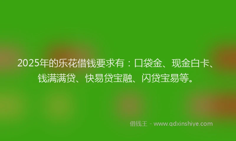 2025年的乐花借钱要求有：口袋金、现金白卡、钱满满贷、快易贷宝融、闪贷宝易等。