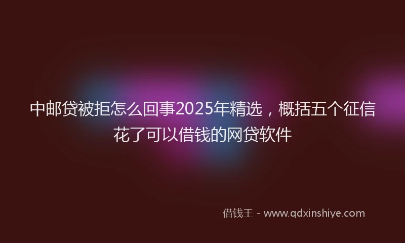 中邮贷被拒怎么回事2025年精选，概括五个征信花了可以借钱的网贷软件