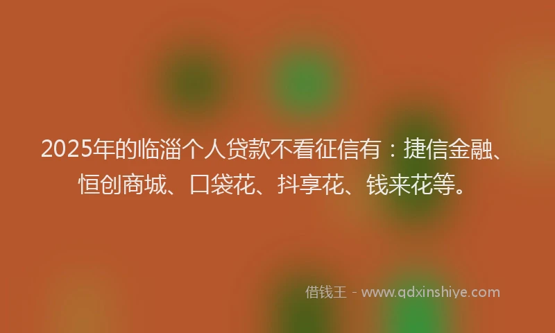 2025年的临淄个人贷款不看征信有：捷信金融、恒创商城、口袋花、抖享花、钱来花等。
