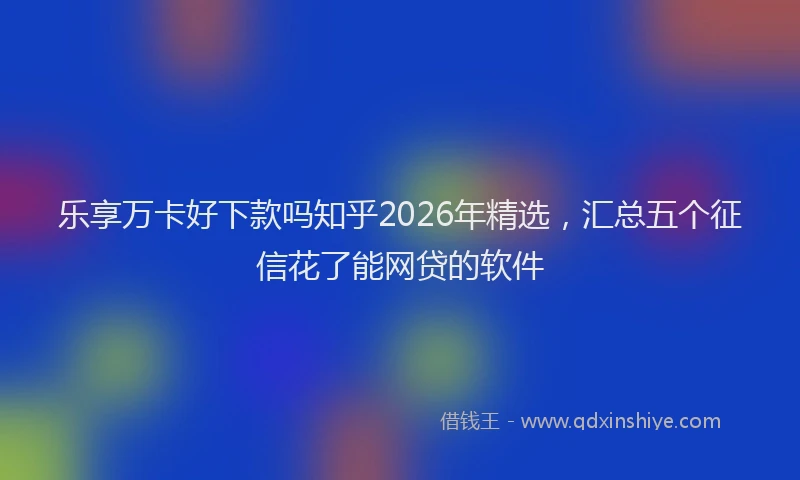 乐享万卡好下款吗知乎2026年精选，汇总五个征信花了能网贷的软件