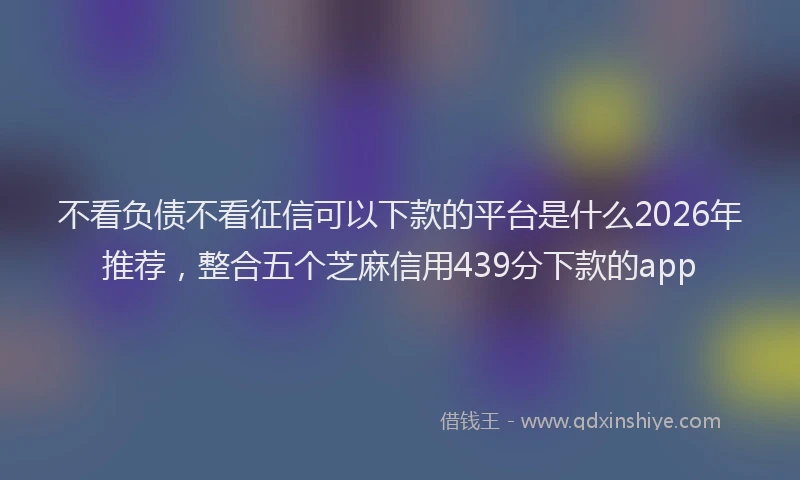 不看负债不看征信可以下款的平台是什么2026年推荐，整合五个芝麻信用439分下款的app