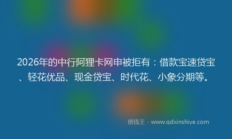 2026年的中行阿狸卡网申被拒有：借款宝速贷宝、轻花优品、现金贷宝、时代花、小象分期等。