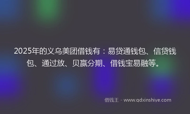 2025年的义乌美团借钱有：易贷通钱包、信贷钱包、通过放、贝赢分期、借钱宝易融等。