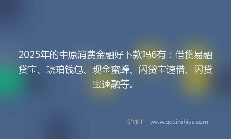 2025年的中原消费金融好下款吗6有：借贷易融贷宝、琥珀钱包、现金蜜蜂、闪贷宝速借、闪贷宝速融等。