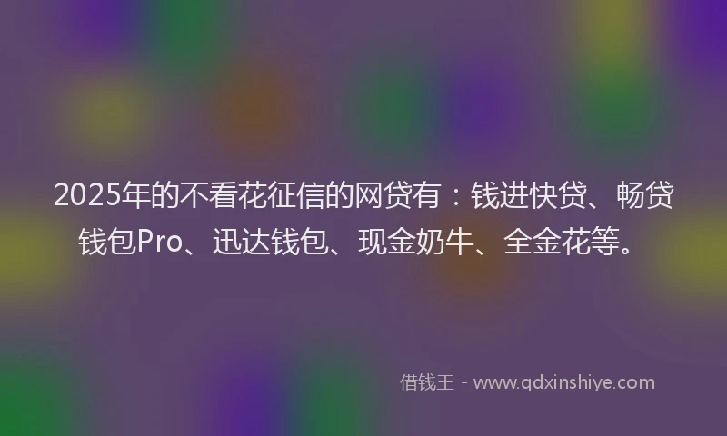 2025年的不看花征信的网贷有：钱进快贷、畅贷钱包Pro、迅达钱包、现金奶牛、全金花等。