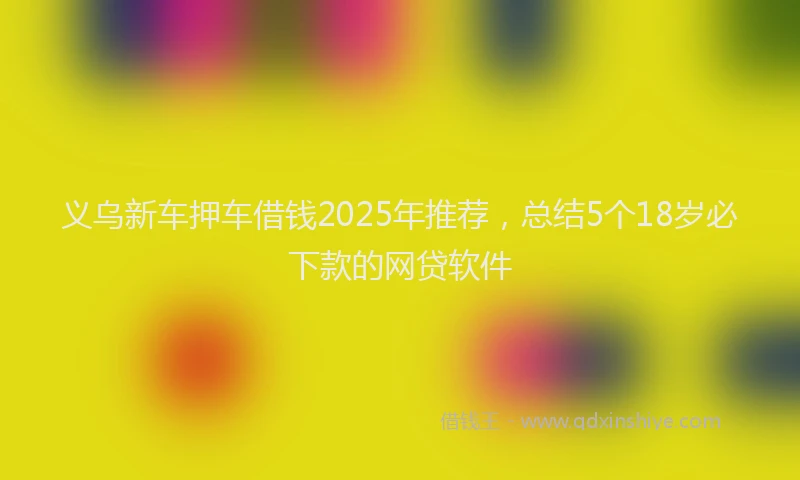 义乌新车押车借钱2025年推荐，总结5个18岁必下款的网贷软件