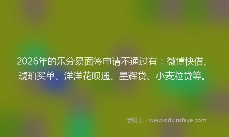 2026年的乐分易面签申请不通过有：微博快借、琥珀买单、洋洋花呗通、星辉贷、小麦粒贷等。