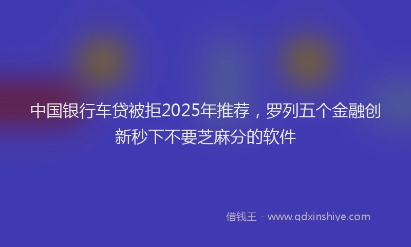 中国银行车贷被拒2025年推荐，罗列五个金融创新秒下不要芝麻分的软件