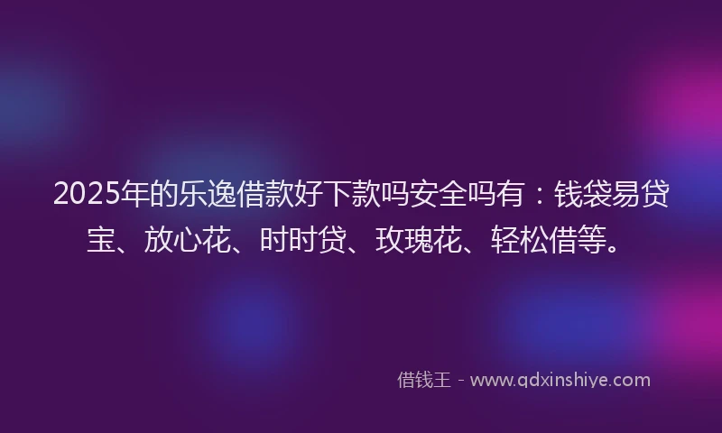 2025年的乐逸借款好下款吗安全吗有：钱袋易贷宝、放心花、时时贷、玫瑰花、轻松借等。