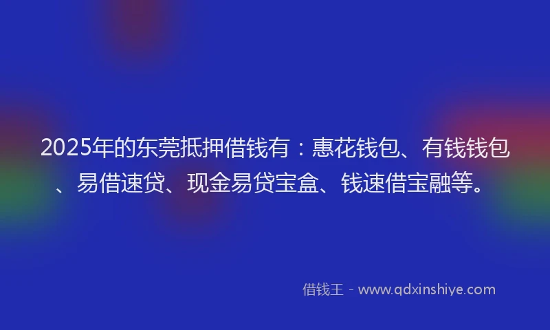 2025年的东莞抵押借钱有:惠花钱包、有钱钱包、易借速贷、现金易贷宝盒、钱速借宝融等。