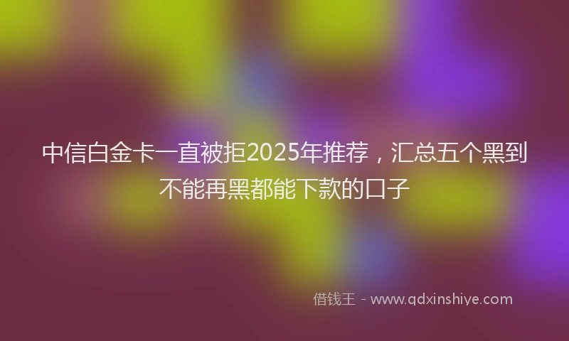 中信白金卡一直被拒2025年推荐，汇总五个黑到不能再黑都能下款的口子