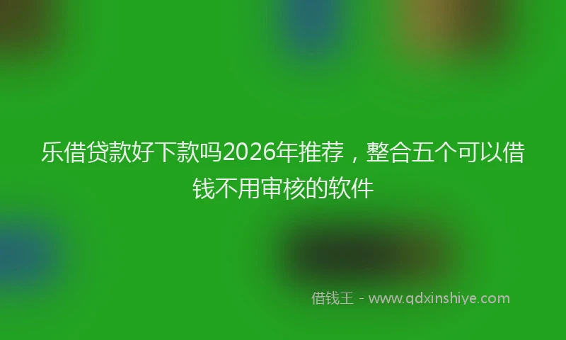 乐借贷款好下款吗2026年推荐，整合五个可以借钱不用审核的软件
