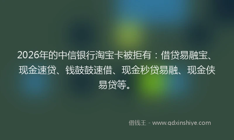 2026年的中信银行淘宝卡被拒有：借贷易融宝、现金速贷、钱鼓鼓速借、现金秒贷易融、现金侠易贷等。