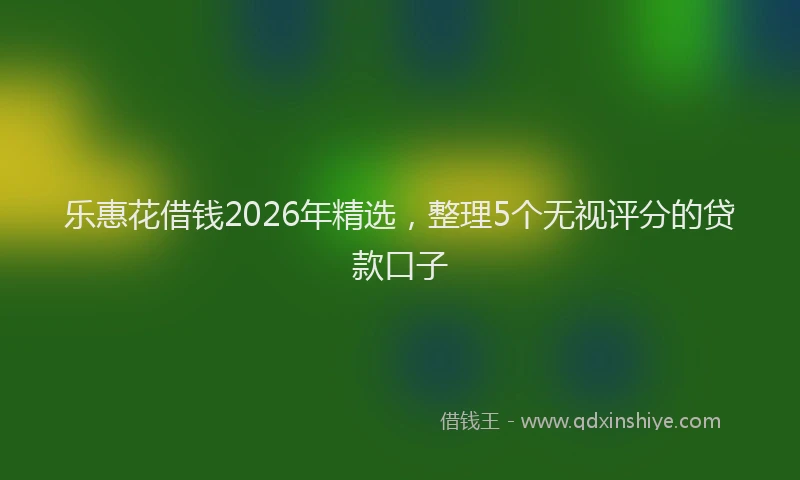 乐惠花借钱2026年精选，整理5个无视评分的贷款口子