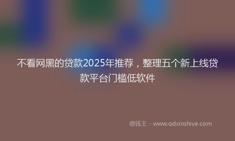 不看网黑的贷款2025年推荐，整理五个新上线贷款平台门槛低软件