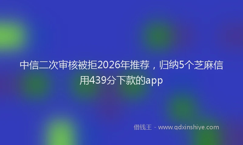 中信二次审核被拒2026年推荐，归纳5个芝麻信用439分下款的app