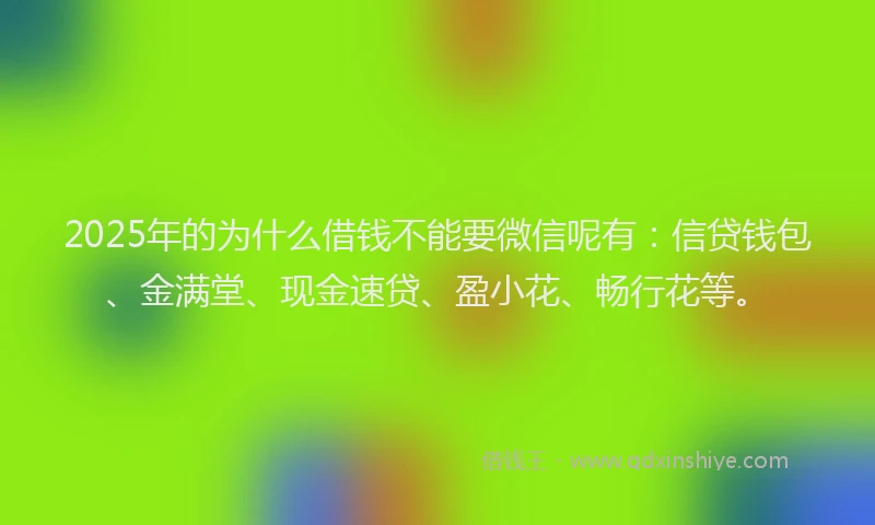 2025年的为什么借钱不能要微信呢有：信贷钱包、金满堂、现金速贷、盈小花、畅行花等。