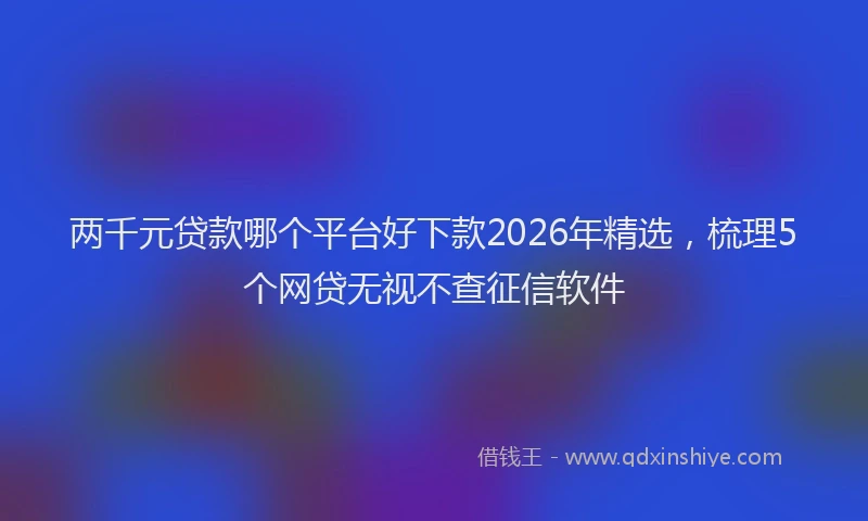 两千元贷款哪个平台好下款2026年精选，梳理5个网贷无视不查征信软件