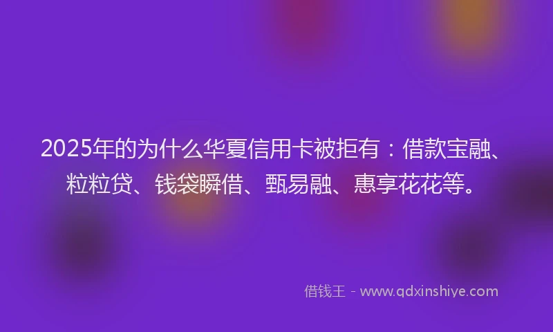 2025年的为什么华夏信用卡被拒有：借款宝融、粒粒贷、钱袋瞬借、甄易融、惠享花花等。