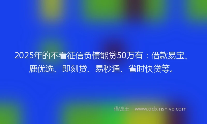 2025年的不看征信负债能贷50万有：借款易宝、鹿优选、即刻贷、易秒通、省时快贷等。