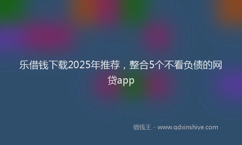 乐借钱下载2025年推荐，整合5个不看负债的网贷app