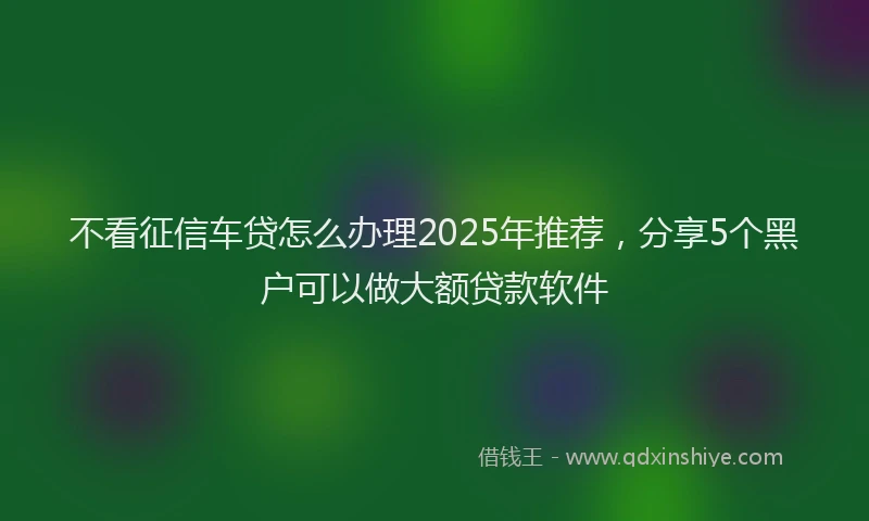 不看征信车贷怎么办理2025年推荐，分享5个黑户可以做大额贷款软件
