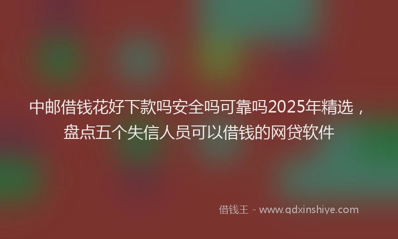 中邮借钱花好下款吗安全吗可靠吗2025年精选，盘点五个失信人员可以借钱的网贷软件