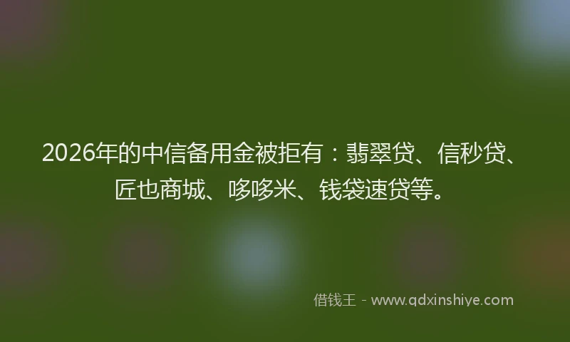 2026年的中信备用金被拒有：翡翠贷、信秒贷、匠也商城、哆哆米、钱袋速贷等。