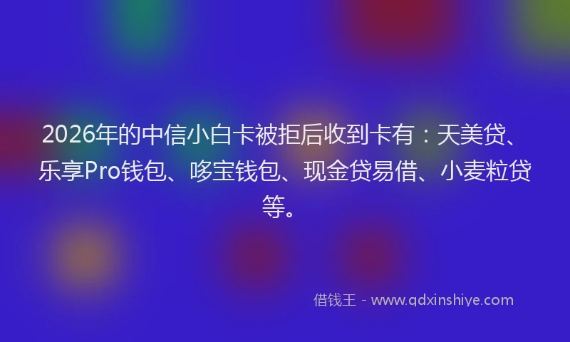 2026年的中信小白卡被拒后收到卡有:天美贷、乐享Pro钱包、哆宝钱包、现金贷易借、小麦粒贷等。