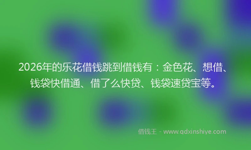2026年的乐花借钱跳到借钱有：金色花、想借、钱袋快借通、借了么快贷、钱袋速贷宝等。